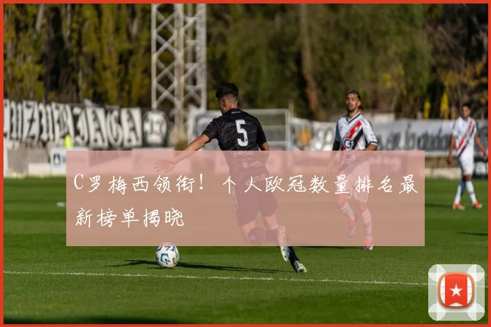 C罗梅西领衔！个人欧冠数量排名最新榜单揭晓