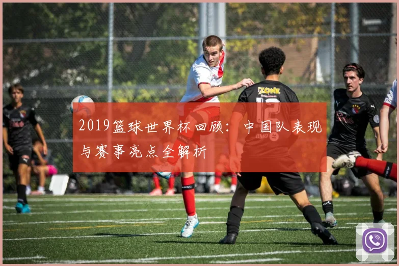 2019篮球世界杯回顾：中国队表现与赛事亮点全解析