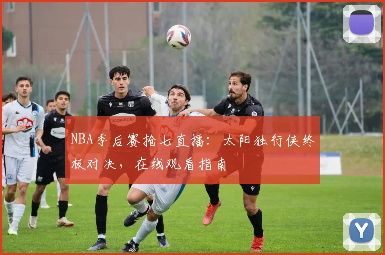 NBA季后赛抢七直播：太阳独行侠终极对决，在线观看指南