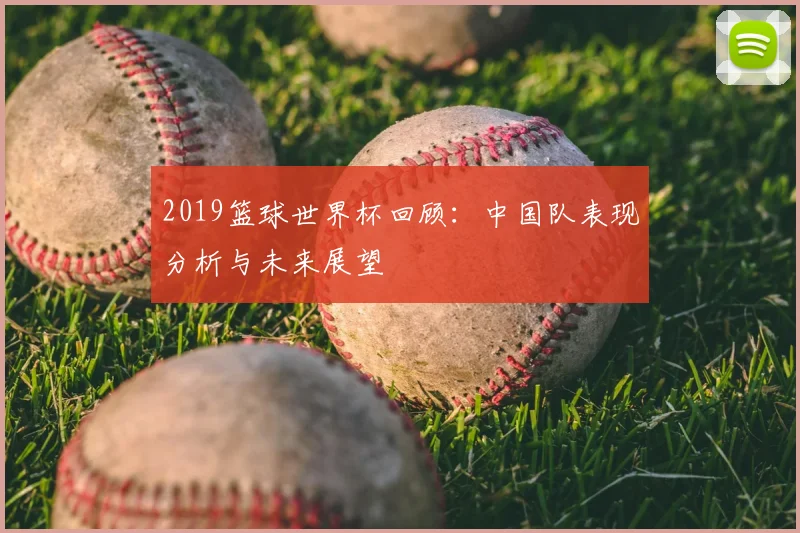 2019篮球世界杯回顾：中国队表现分析与未来展望