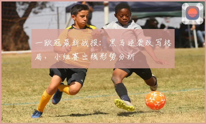 一欧冠最新战报：黑马逆袭改写格局，小组赛出线形势分析