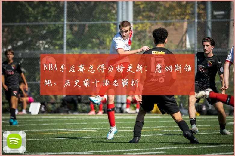 NBA季后赛总得分榜更新：詹姆斯领跑，历史前十排名解析