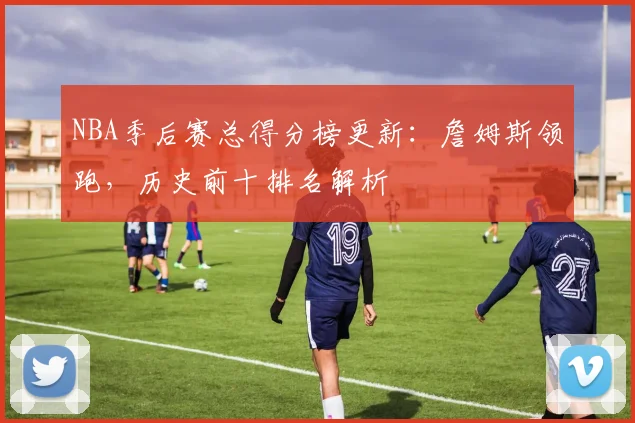 NBA季后赛总得分榜更新：詹姆斯领跑，历史前十排名解析