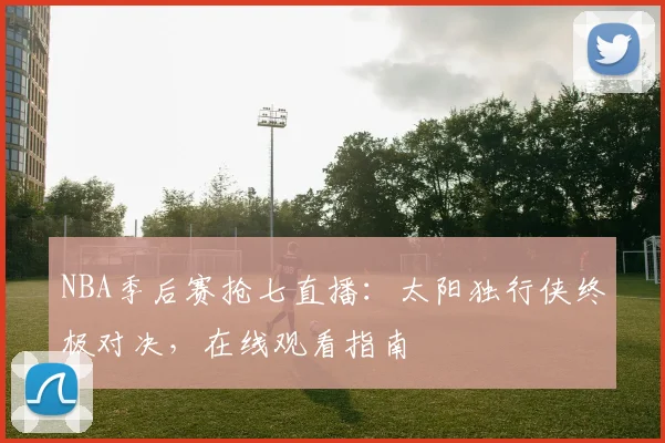 NBA季后赛抢七直播：太阳独行侠终极对决，在线观看指南