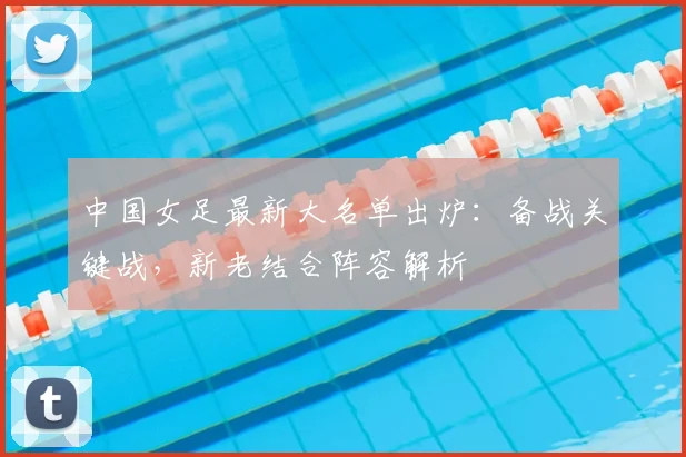 中国女足最新大名单出炉：备战关键战，新老结合阵容解析