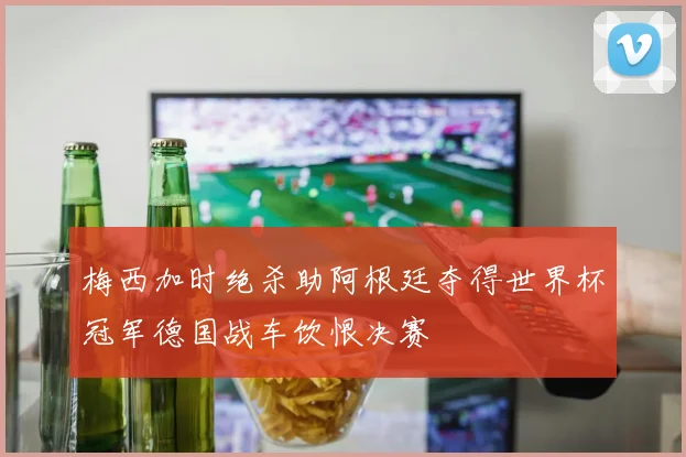 梅西加时绝杀助阿根廷夺得世界杯冠军德国战车饮恨决赛