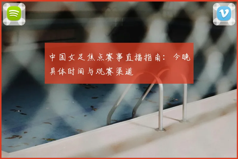 中国女足焦点赛事直播指南：今晚具体时间与观赛渠道