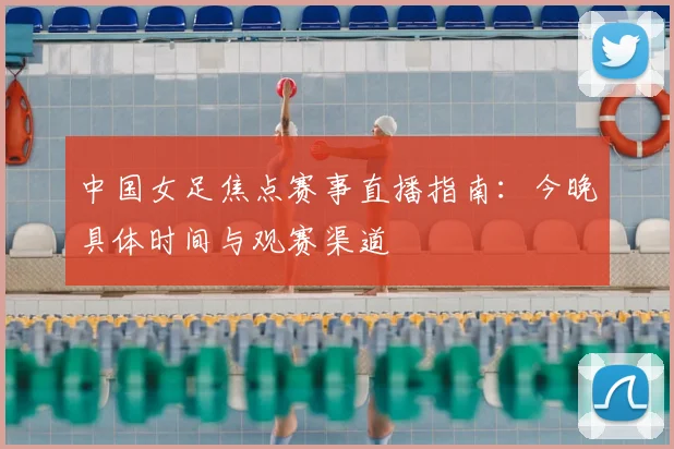 中国女足焦点赛事直播指南：今晚具体时间与观赛渠道