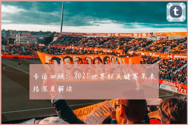 专访回顾：2021世界杯关键赛果表格深度解读