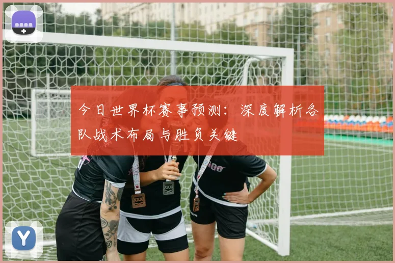 今日世界杯赛事预测：深度解析各队战术布局与胜负关键