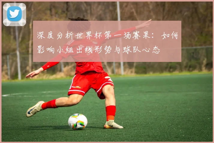 深度分析世界杯第一场赛果：如何影响小组出线形势与球队心态