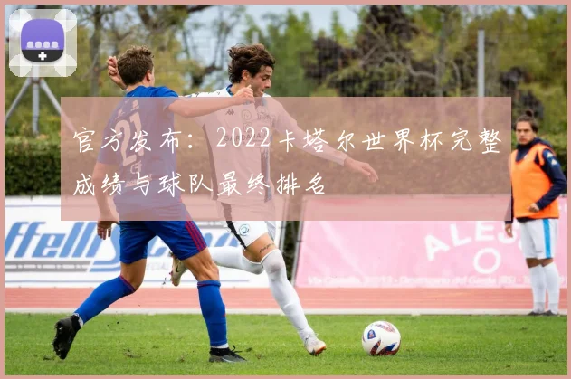 官方发布：2022卡塔尔世界杯完整成绩与球队最终排名