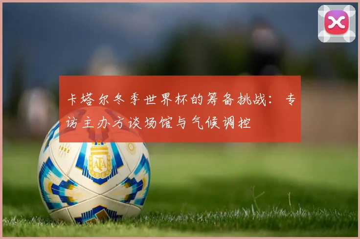 卡塔尔冬季世界杯的筹备挑战：专访主办方谈场馆与气候调控